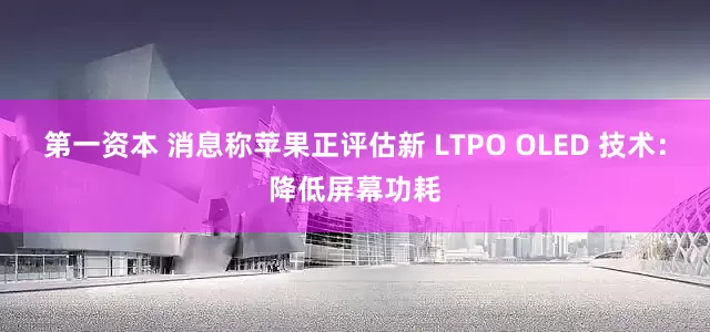 第一资本 消息称苹果正评估新 LTPO OLED 技术：降低屏幕功耗
