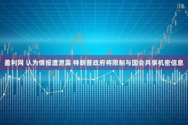 盈利网 认为情报遭泄露 特朗普政府将限制与国会共享机密信息