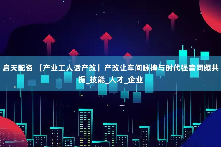 启天配资 【产业工人话产改】产改让车间脉搏与时代强音同频共振_技能_人才_企业