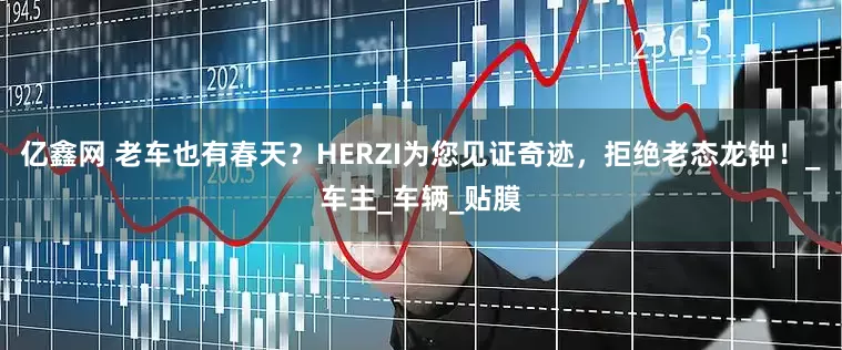 亿鑫网 老车也有春天?HERZI为您见证奇迹,拒绝老态龙钟!_车主_车辆_贴膜