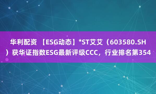 华利配资 【ESG动态】*ST艾艾（603580.SH）获华证指数ESG最新评级CCC，行业排名第354