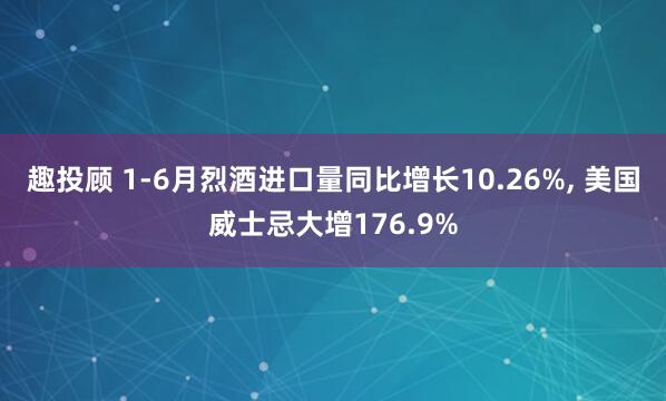 趣投顾 1-6月烈酒进口量同比增长10.26%, 美国威士忌大增176.9%
