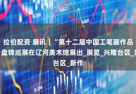 拉伯配资 展讯｜“第十二届中国工笔画作品展”盘锦巡展在辽河美术馆展出_展览_兴隆台区_新作