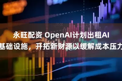 永旺配资 OpenAI计划出租AI基础设施，开拓新财源以缓解成本压力