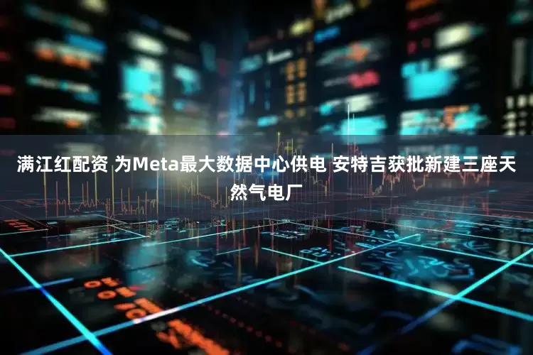 满江红配资 为Meta最大数据中心供电 安特吉获批新建三座天然气电厂