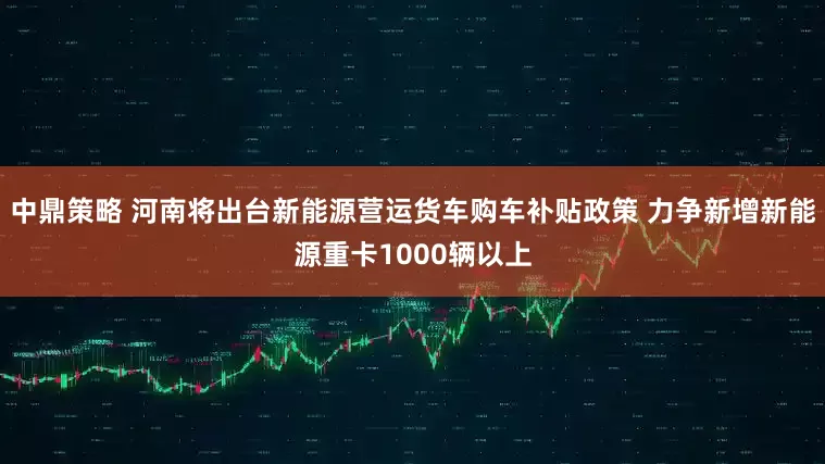 中鼎策略 河南将出台新能源营运货车购车补贴政策 力争新增新能源重卡1000辆以上