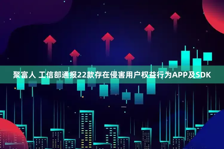 聚富人 工信部通报22款存在侵害用户权益行为APP及SDK