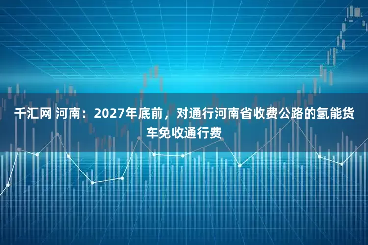 千汇网 河南：2027年底前，对通行河南省收费公路的氢能货车免收通行费