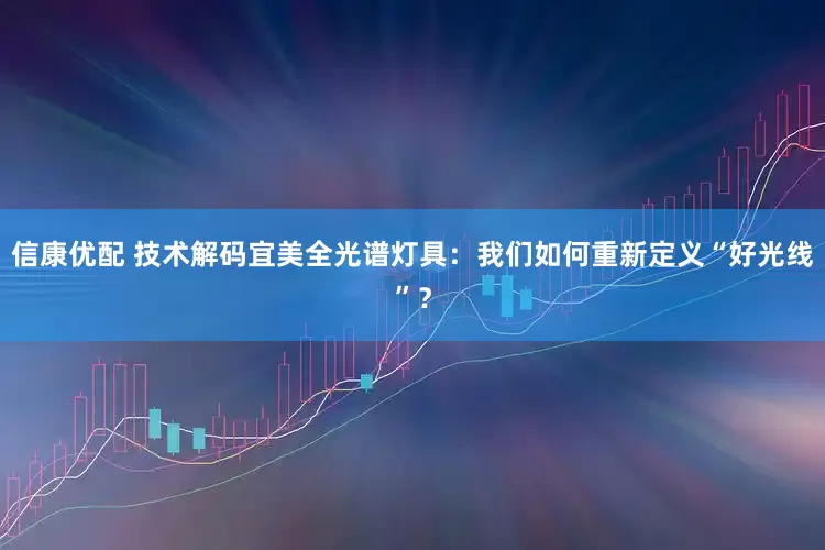 信康优配 技术解码宜美全光谱灯具：我们如何重新定义“好光线”？