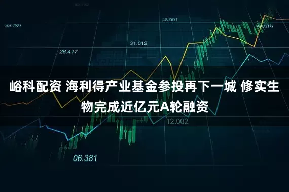 峪科配资 海利得产业基金参投再下一城 修实生物完成近亿元A轮融资