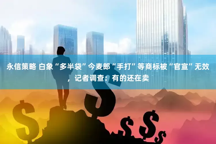 永信策略 白象“多半袋”今麦郎“手打”等商标被“官宣”无效，记者调查：有的还在卖