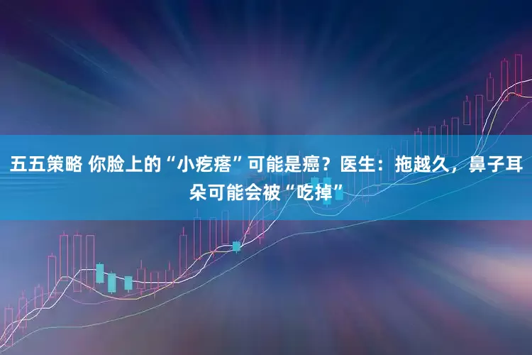 五五策略 你脸上的“小疙瘩”可能是癌？医生：拖越久，鼻子耳朵可能会被“吃掉”