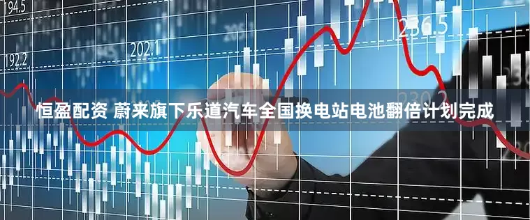 恒盈配资 蔚来旗下乐道汽车全国换电站电池翻倍计划完成