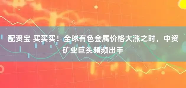 配资宝 买买买！全球有色金属价格大涨之时，中资矿业巨头频频出手